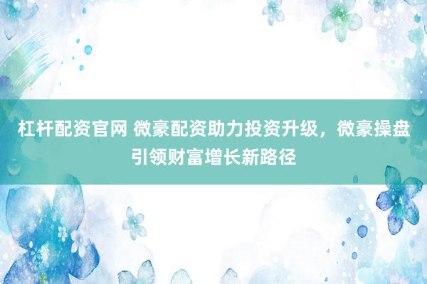 杠杆配资官网 微豪配资助力投资升级，微豪操盘引领财富增长新路径