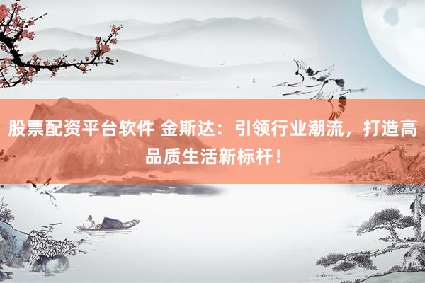股票配资平台软件 金斯达：引领行业潮流，打造高品质生活新标杆！