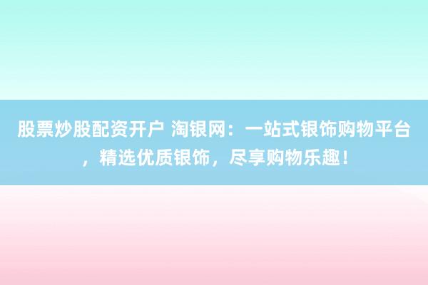 股票炒股配资开户 淘银网：一站式银饰购物平台，精选优质银饰，尽享购物乐趣！