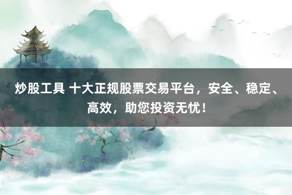 炒股工具 十大正规股票交易平台，安全、稳定、高效，助您投资无忧！
