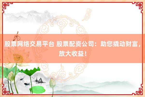 股票网络交易平台 股票配资公司：助您撬动财富，放大收益！