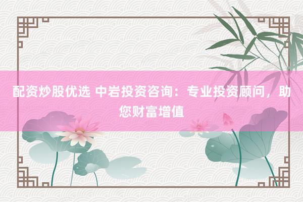 配资炒股优选 中岩投资咨询：专业投资顾问，助您财富增值