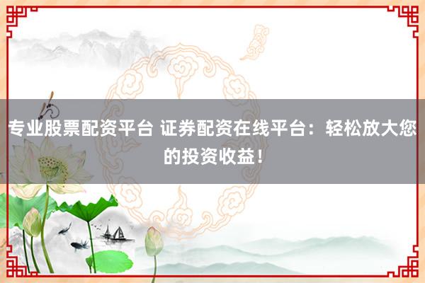 专业股票配资平台 证券配资在线平台：轻松放大您的投资收益！