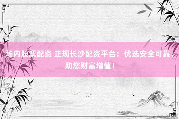 场内股票配资 正规长沙配资平台：优选安全可靠，助您财富增值！