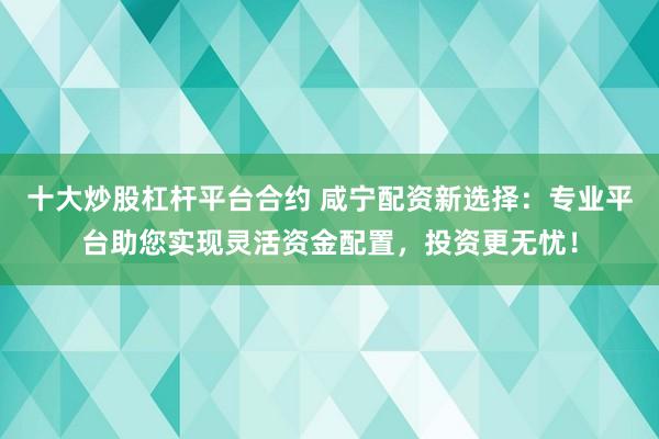 十大炒股杠杆平台合约 咸宁配资新选择：专业平台助您实现灵活资金配置，投资更无忧！