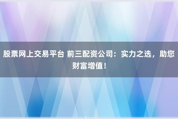 股票网上交易平台 前三配资公司：实力之选，助您财富增值！