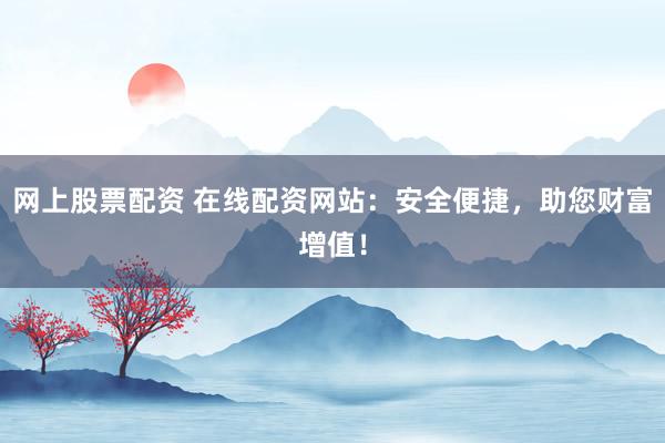 网上股票配资 在线配资网站：安全便捷，助您财富增值！