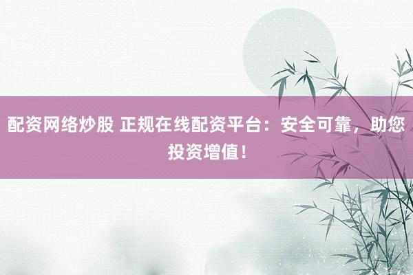 配资网络炒股 正规在线配资平台：安全可靠，助您投资增值！