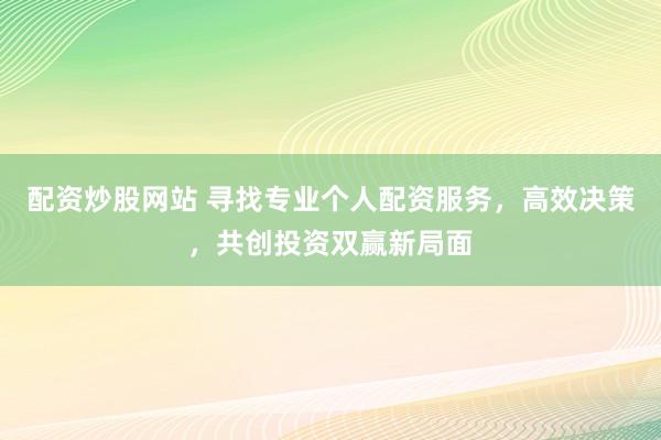 配资炒股网站 寻找专业个人配资服务，高效决策，共创投资双赢新局面