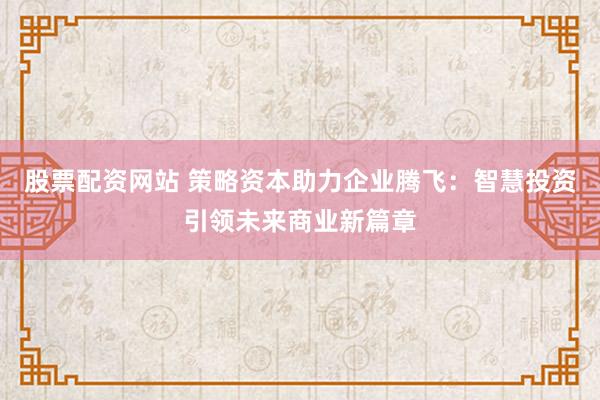 股票配资网站 策略资本助力企业腾飞：智慧投资引领未来商业新篇章
