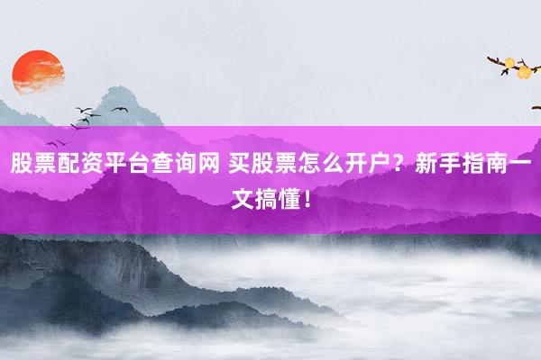 股票配资平台查询网 买股票怎么开户？新手指南一文搞懂！