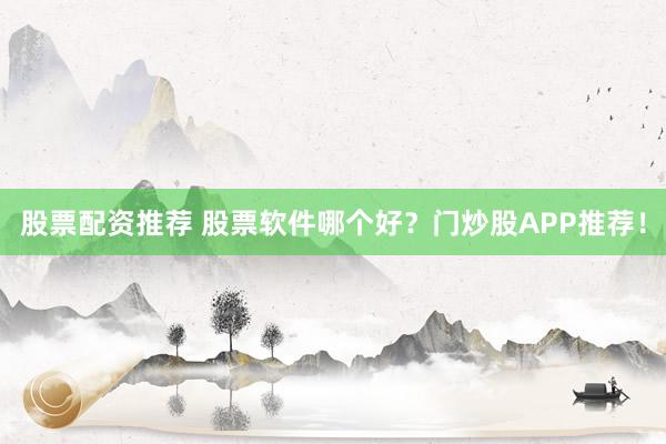 股票配资推荐 股票软件哪个好？门炒股APP推荐！