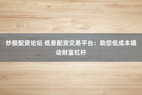 炒股配资论坛 低息配资交易平台：助您低成本撬动财富杠杆