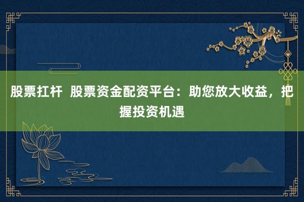 股票扛杆  股票资金配资平台：助您放大收益，把握投资机遇