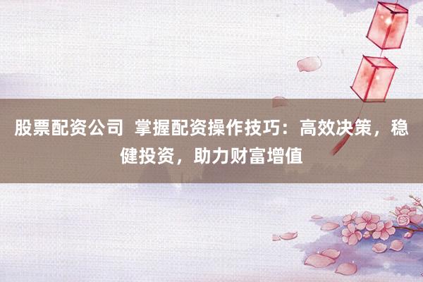 股票配资公司  掌握配资操作技巧：高效决策，稳健投资，助力财富增值