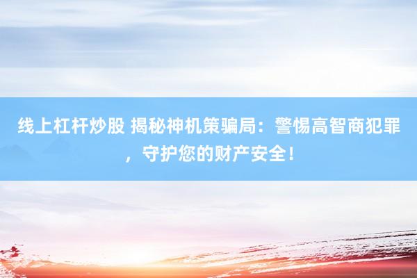 线上杠杆炒股 揭秘神机策骗局：警惕高智商犯罪，守护您的财产安全！