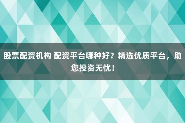 股票配资机构 配资平台哪种好？精选优质平台，助您投资无忧！
