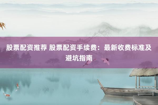 股票配资推荐 股票配资手续费：最新收费标准及避坑指南