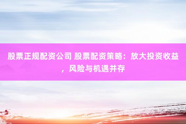 股票正规配资公司 股票配资策略：放大投资收益，风险与机遇并存
