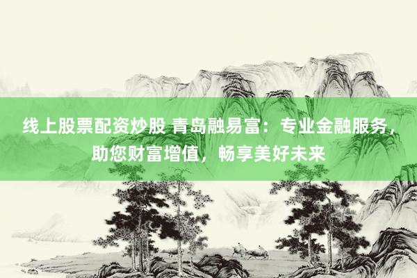 线上股票配资炒股 青岛融易富：专业金融服务，助您财富增值，畅享美好未来