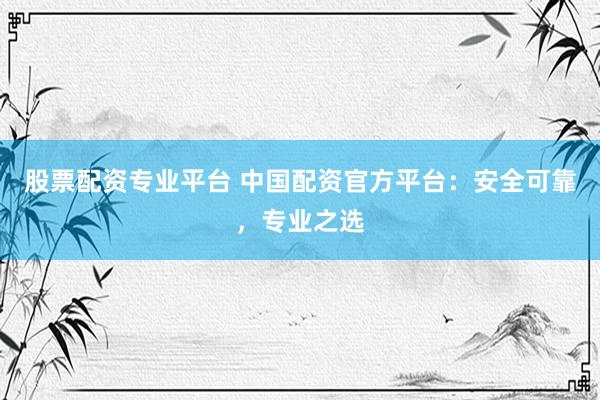 股票配资专业平台 中国配资官方平台：安全可靠，专业之选