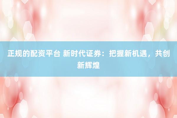 正规的配资平台 新时代证券：把握新机遇，共创新辉煌