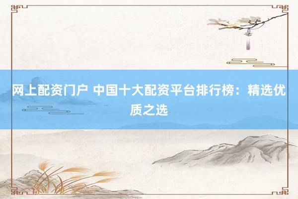 网上配资门户 中国十大配资平台排行榜：精选优质之选