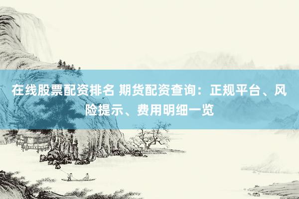 在线股票配资排名 期货配资查询：正规平台、风险提示、费用明细一览