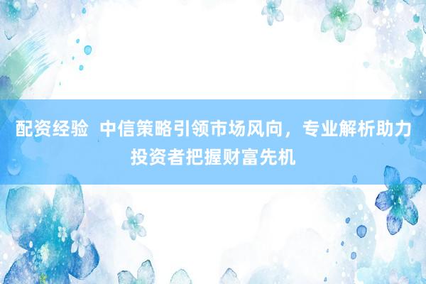 配资经验  中信策略引领市场风向，专业解析助力投资者把握财富先机