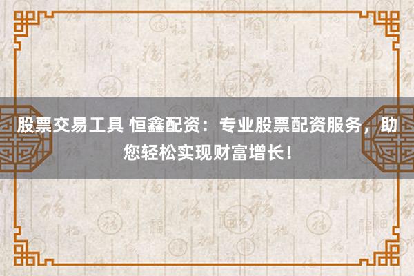 股票交易工具 恒鑫配资：专业股票配资服务，助您轻松实现财富增长！