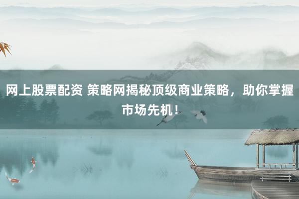 网上股票配资 策略网揭秘顶级商业策略，助你掌握市场先机！