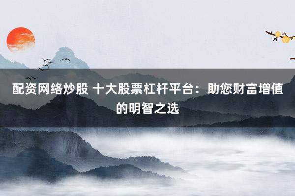 配资网络炒股 十大股票杠杆平台：助您财富增值的明智之选