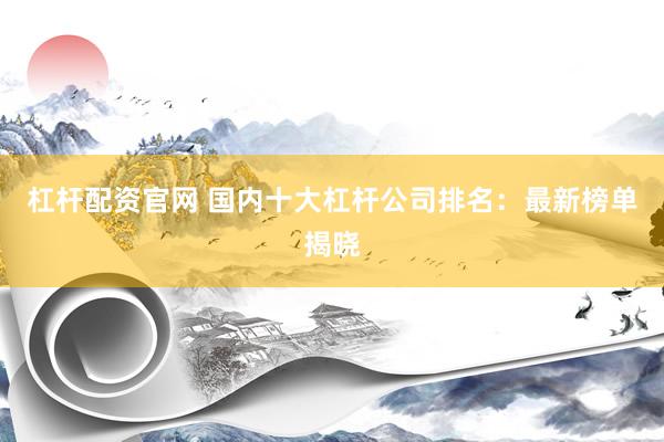 杠杆配资官网 国内十大杠杆公司排名：最新榜单揭晓