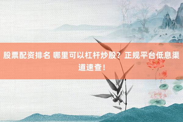 股票配资排名 哪里可以杠杆炒股？正规平台低息渠道速查！