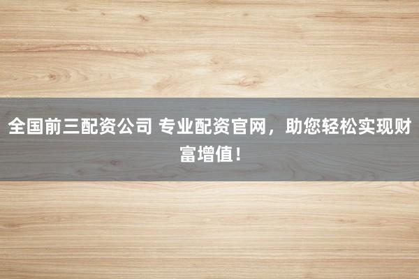 全国前三配资公司 专业配资官网，助您轻松实现财富增值！