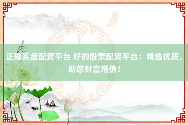 正规实盘配资平台 好的股票配资平台：精选优质，助您财富增值！