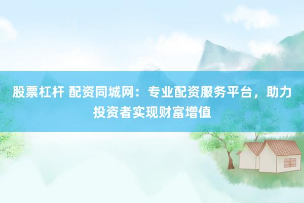 股票杠杆 配资同城网：专业配资服务平台，助力投资者实现财富增值