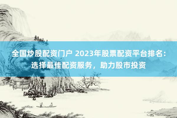 全国炒股配资门户 2023年股票配资平台排名：选择最佳配资服务，助力股市投资