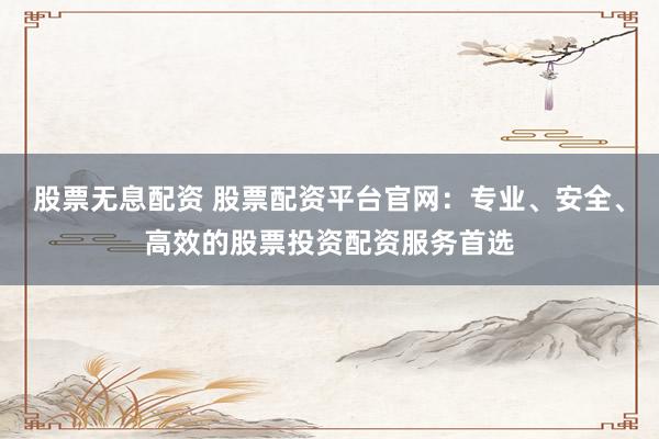 股票无息配资 股票配资平台官网：专业、安全、高效的股票投资配资服务首选