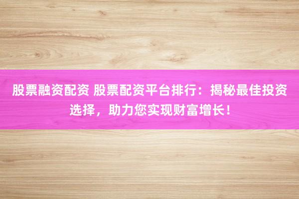 股票融资配资 股票配资平台排行：揭秘最佳投资选择，助力您实现财富增长！