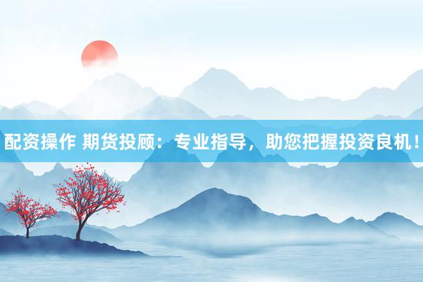 配资操作 期货投顾：专业指导，助您把握投资良机！