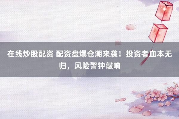 在线炒股配资 配资盘爆仓潮来袭！投资者血本无归，风险警钟敲响