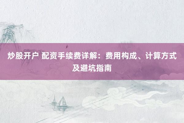炒股开户 配资手续费详解：费用构成、计算方式及避坑指南