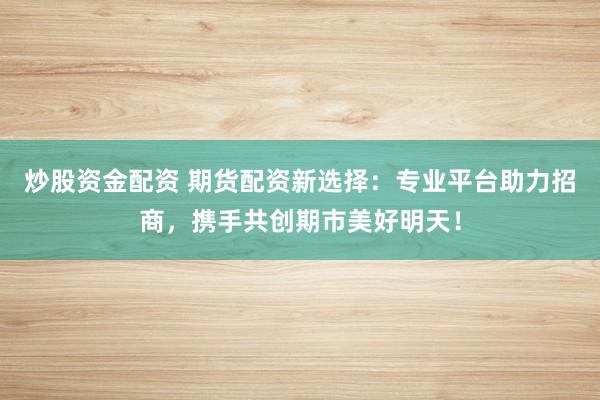 炒股资金配资 期货配资新选择：专业平台助力招商，携手共创期市美好明天！