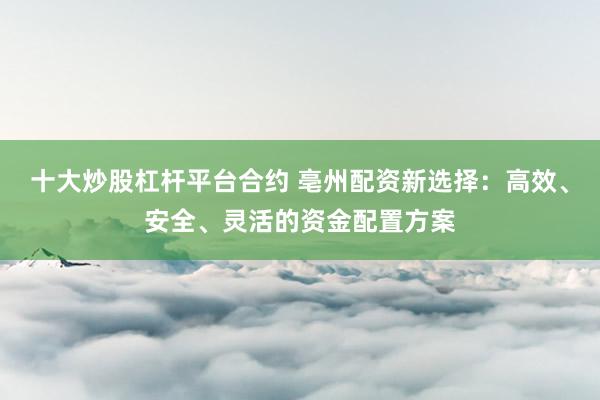 十大炒股杠杆平台合约 亳州配资新选择：高效、安全、灵活的资金配置方案