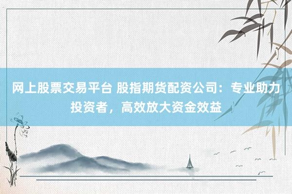 网上股票交易平台 股指期货配资公司：专业助力投资者，高效放大资金效益