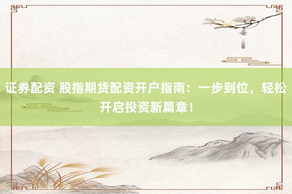 证券配资 股指期货配资开户指南：一步到位，轻松开启投资新篇章！