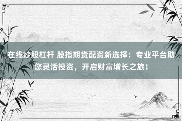 在线炒股杠杆 股指期货配资新选择：专业平台助您灵活投资，开启财富增长之旅！
