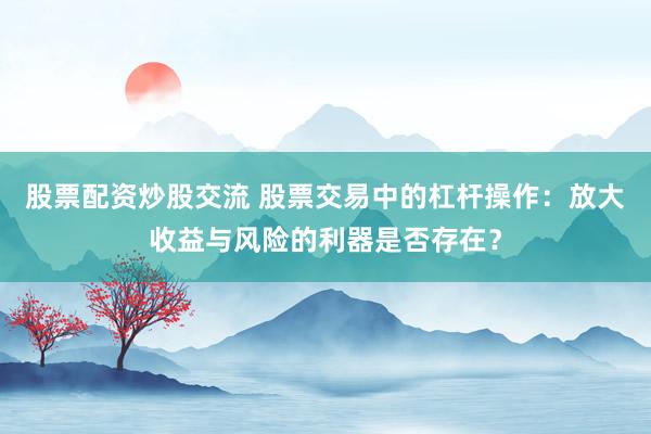 股票配资炒股交流 股票交易中的杠杆操作：放大收益与风险的利器是否存在？