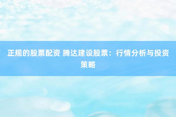 正规的股票配资 腾达建设股票：行情分析与投资策略